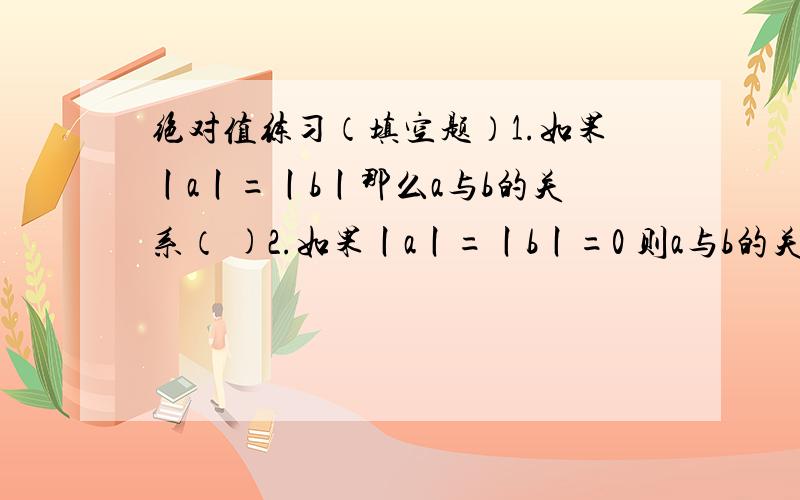 绝对值练习（填空题）1.如果丨a丨=丨b丨那么a与b的关系（ )2.如果丨a丨=丨b丨=0 则a与b的关系是（ ）3.满