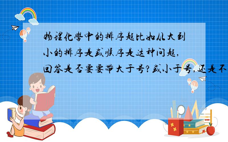 物理化学中的排序题比如从大到小的排序是或顺序是这种问题,回答是否要要带大于号?或小于号,还是不带符