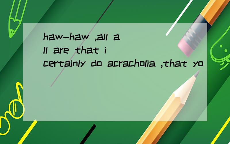 haw-haw ,all all are that i certainly do acracholia ,that yo