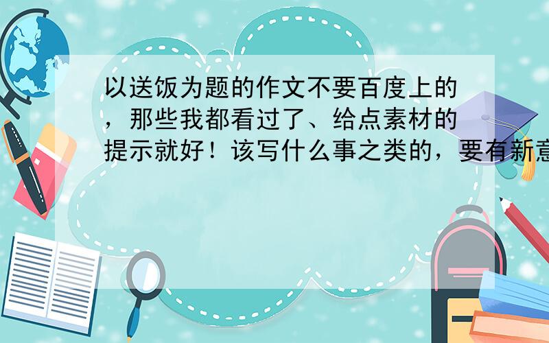 以送饭为题的作文不要百度上的，那些我都看过了、给点素材的提示就好！该写什么事之类的，要有新意不用范文，素材提示就好。