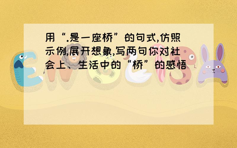 用“.是一座桥”的句式,仿照示例,展开想象,写两句你对社会上、生活中的“桥”的感悟