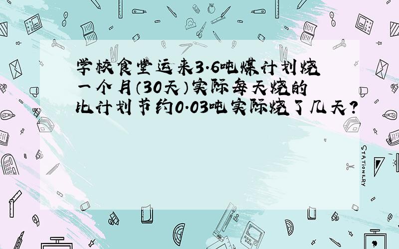 学校食堂运来3.6吨煤计划烧一个月（30天）实际每天烧的比计划节约0.03吨实际烧了几天?