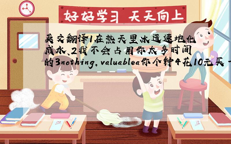 英文翻译1在热天里冰迅速地化成水、2我不会占用你太多时间的3nothing,valuablea你个钟4花10元买一个手表