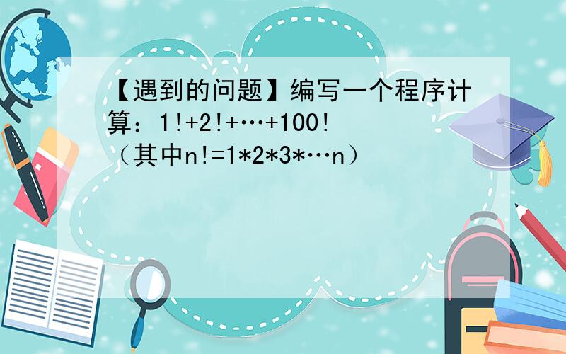 【遇到的问题】编写一个程序计算：1!+2!+…+100!（其中n!=1*2*3*…n）