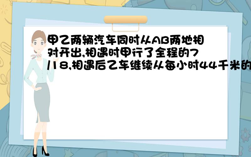 甲乙两辆汽车同时从AB两地相对开出,相遇时甲行了全程的7/18,相遇后乙车继续从每小时44千米的速度前进,