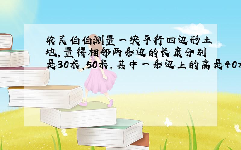 农民伯伯测量一块平行四边形土地,量得相邻两条边的长度分别是30米、50米,其中一条边上的高是40米.这块平行四边形土地的