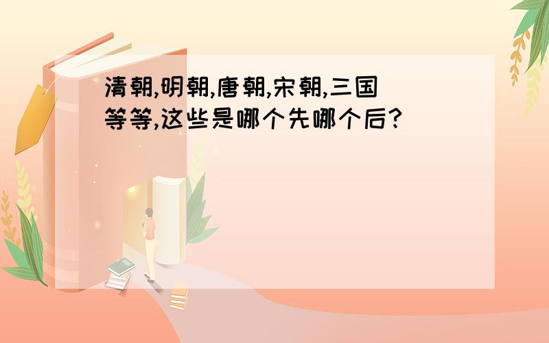 清朝,明朝,唐朝,宋朝,三国等等,这些是哪个先哪个后?