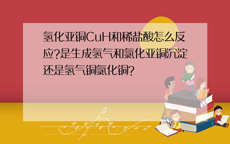 氢化亚铜CuH和稀盐酸怎么反应?是生成氢气和氯化亚铜沉淀还是氢气铜氯化铜?