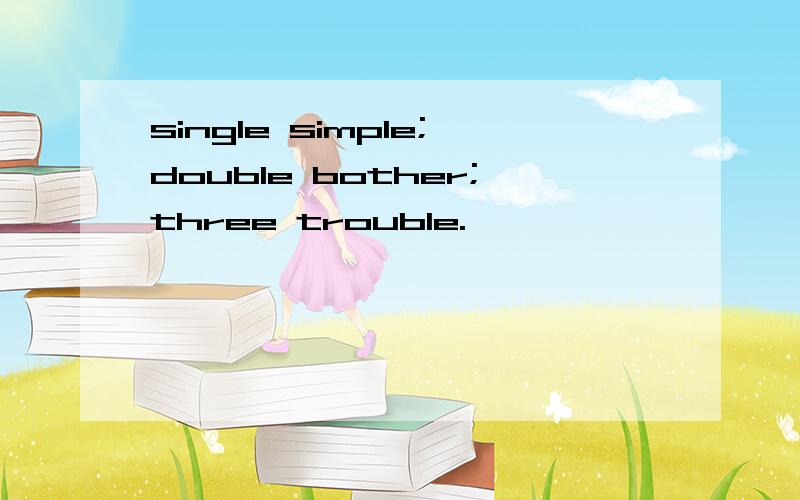 single simple;double bother;three trouble.