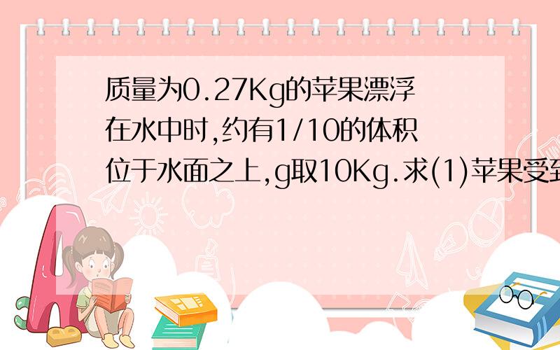 质量为0.27Kg的苹果漂浮在水中时,约有1/10的体积位于水面之上,g取10Kg.求(1)苹果受到的浮力.(2)苹果的