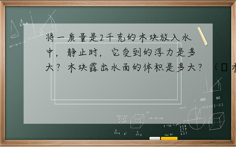 将一质量是2千克的木块放入水中，静止时，它受到的浮力是多大？木块露出水面的体积是多大？（ρ木=0.5×103千克/米3，