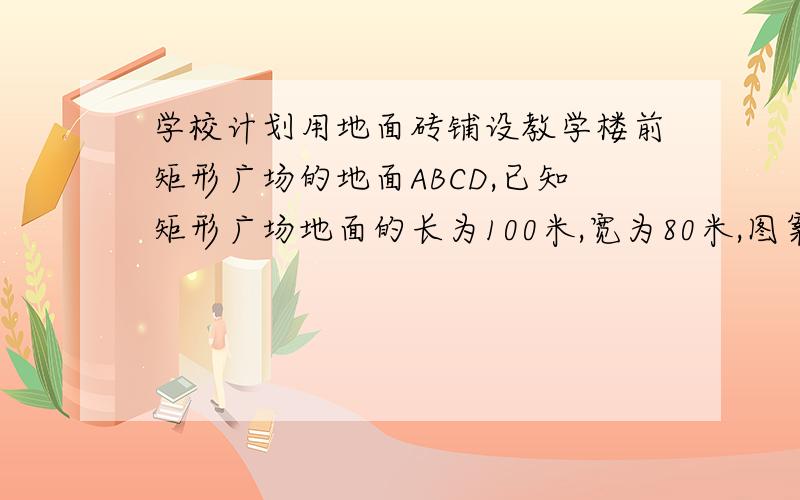 学校计划用地面砖铺设教学楼前矩形广场的地面ABCD,已知矩形广场地面的长为100米,宽为80米,图案设计如图所示：广场的