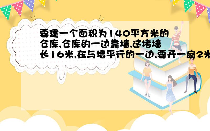 要建一个面积为140平方米的仓库,仓库的一边靠墙,这堵墙长16米,在与墙平行的一边,要开一扇2米宽的门,已知围墙仓库的现