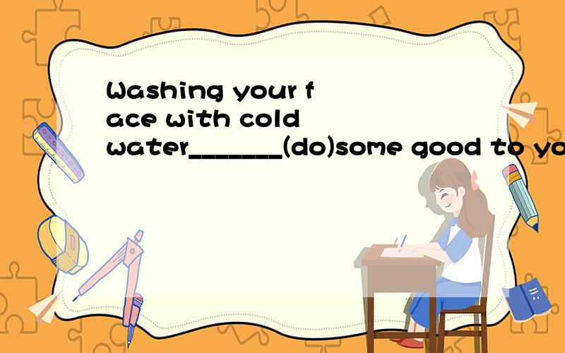 Washing your face with cold water_______(do)some good to you