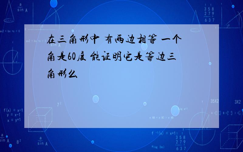 在三角形中 有两边相等 一个角是60度 能证明它是等边三角形么