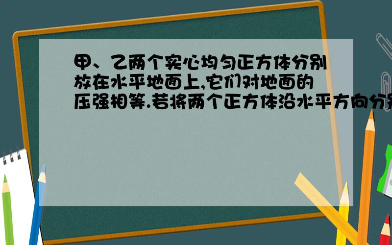 甲、乙两个实心均匀正方体分别放在水平地面上,它们对地面的压强相等.若将两个正方体沿水平方向分别截去相同的体积,则剩余部分