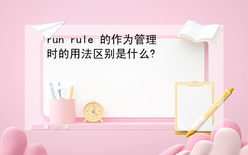 run rule 的作为管理时的用法区别是什么?