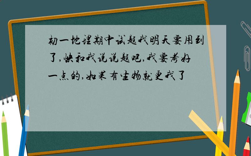 初一地理期中试题我明天要用到了,快和我说说题吧,我要考好一点的,如果有生物就更我了