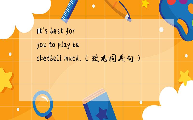 it's best for you to play basketball much.（改为同义句）