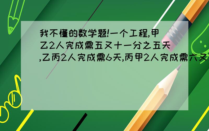 我不懂的数学题!一个工程,甲乙2人完成需五又十一分之五天,乙丙2人完成需6天,丙甲2人完成需六又三分之二,甲乙丙3人完成