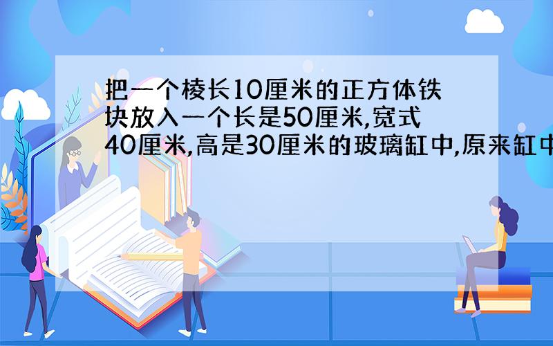 把一个棱长10厘米的正方体铁块放入一个长是50厘米,宽式40厘米,高是30厘米的玻璃缸中,原来缸中水深20厘米