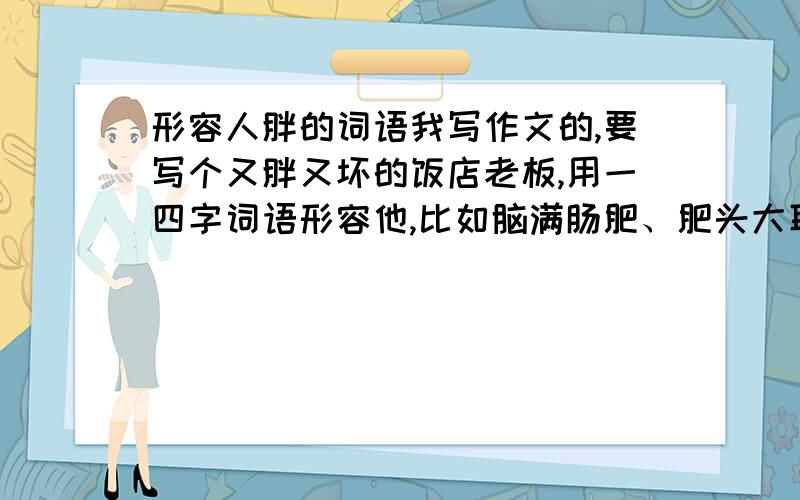 形容人胖的词语我写作文的,要写个又胖又坏的饭店老板,用一四字词语形容他,比如脑满肠肥、肥头大耳之类的.我想找个更贴切的,