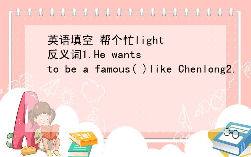 英语填空 帮个忙light 反义词1.He wants to be a famous( )like Chenlong2.