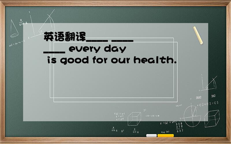 英语翻译____ ____ ____ every day is good for our health.