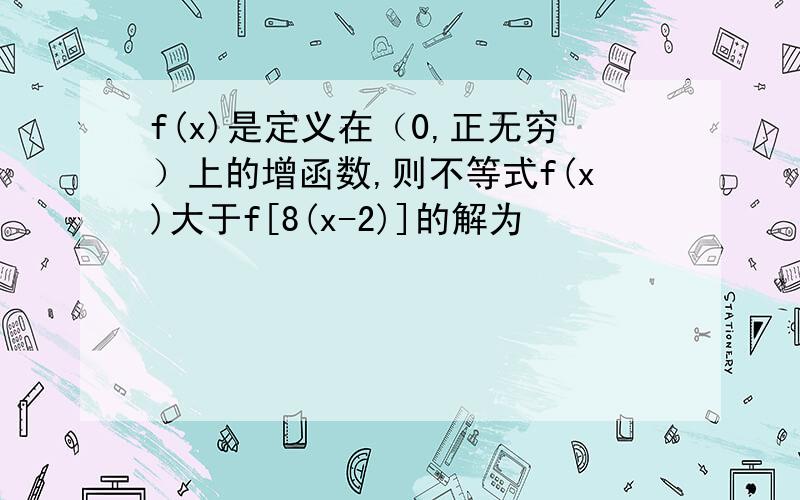 f(x)是定义在（0,正无穷）上的增函数,则不等式f(x)大于f[8(x-2)]的解为