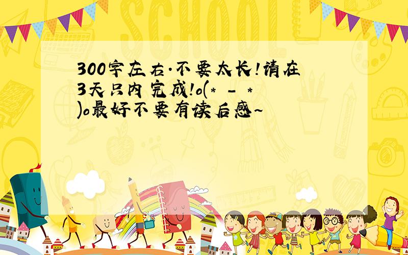 300字左右.不要太长!请在3天只内完成!o(* - *)o最好不要有读后感~