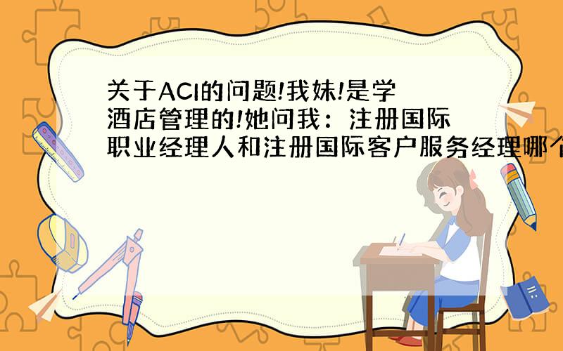 关于ACI的问题!我妹!是学酒店管理的!她问我：注册国际职业经理人和注册国际客户服务经理哪个好,哪个能适合她!