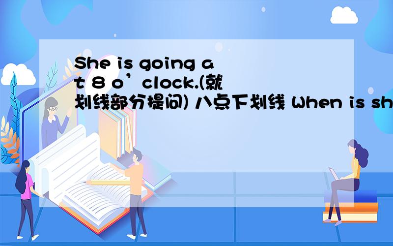 She is going at 8 o’clock.(就划线部分提问) 八点下划线 When is she going?