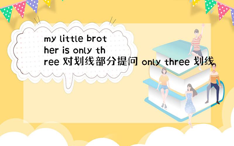 my little brother is only three 对划线部分提问 only three 划线