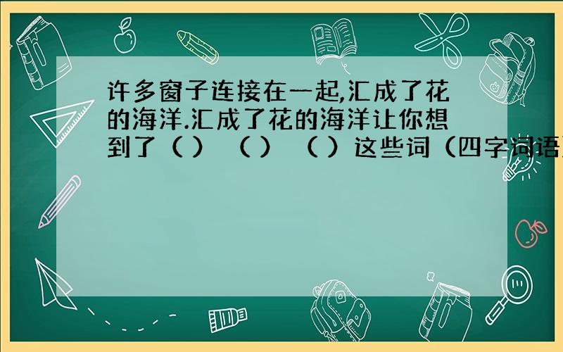 许多窗子连接在一起,汇成了花的海洋.汇成了花的海洋让你想到了（ ） （ ） （ ）这些词（四字词语）