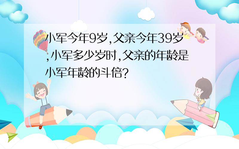 小军今年9岁,父亲今年39岁,小军多少岁时,父亲的年龄是小军年龄的斗倍?