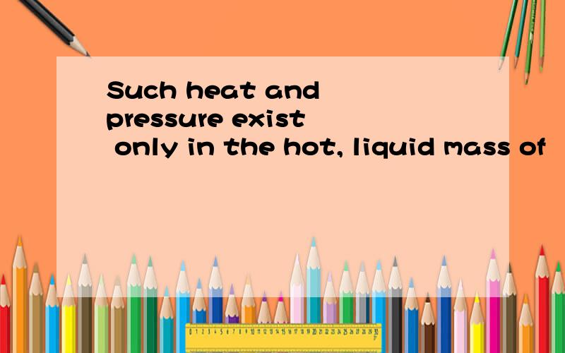 Such heat and pressure exist only in the hot, liquid mass of