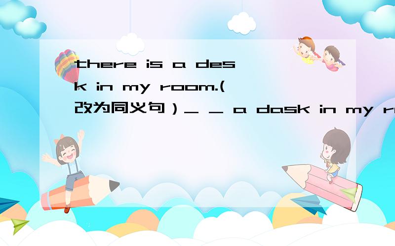 there is a desk in my room.(改为同义句）_ _ a dask in my room.