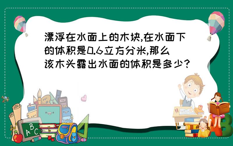 漂浮在水面上的木块,在水面下的体积是0.6立方分米,那么该木头露出水面的体积是多少?