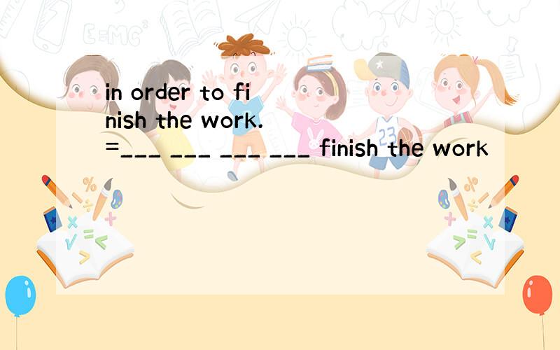 in order to finish the work.=___ ___ ___ ___ finish the work