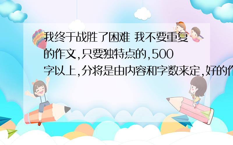 我终于战胜了困难 我不要重复的作文,只要独特点的,500字以上,分将是由内容和字数来定,好的作文我给20甚至50,1天内