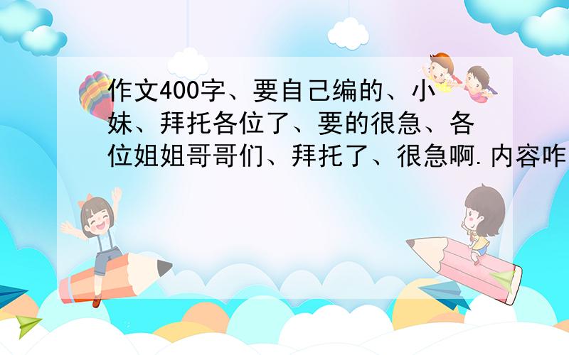 作文400字、要自己编的、小妹、拜托各位了、要的很急、各位姐姐哥哥们、拜托了、很急啊.内容咋写如下