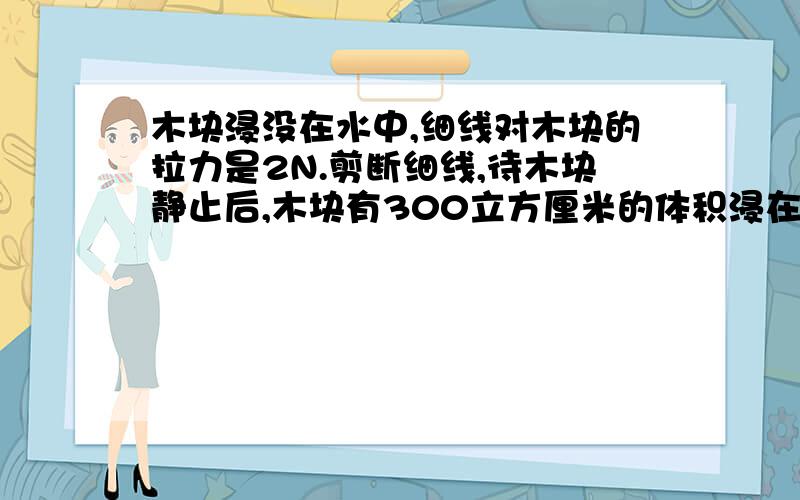 木块浸没在水中,细线对木块的拉力是2N.剪断细线,待木块静止后,木块有300立方厘米的体积浸在水中,求木块的密度是多少?