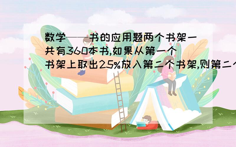 数学——书的应用题两个书架一共有360本书,如果从第一个书架上取出25%放入第二个书架,则第二个书架的书是第一个书架的9