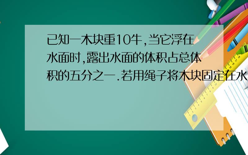 已知一木块重10牛,当它浮在水面时,露出水面的体积占总体积的五分之一.若用绳子将木块固定在水里,则绳子的拉力?