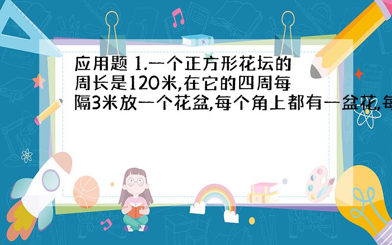 应用题 1.一个正方形花坛的周长是120米,在它的四周每隔3米放一个花盆,每个角上都有一盆花,每边放多少盆花