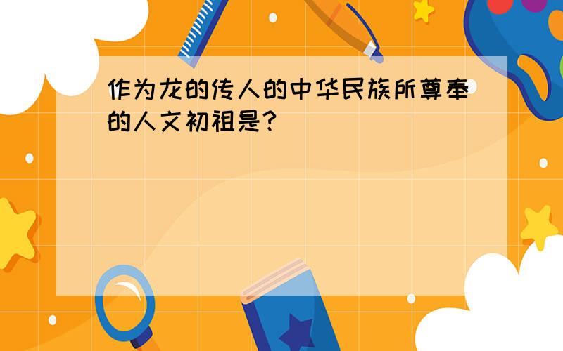 作为龙的传人的中华民族所尊奉的人文初祖是?