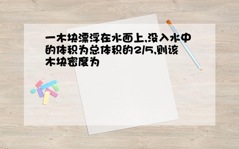 一木块漂浮在水面上,没入水中的体积为总体积的2/5,则该木块密度为