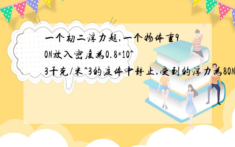 一个初二浮力题,一个物体重90N放入密度为0.8*10^3千克/米^3的液体中静止,受到的浮力为80N,若此物体放水水中