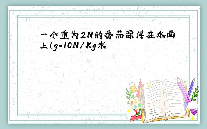 一个重为2N的番茄漂浮在水面上（g=10N/Kg求