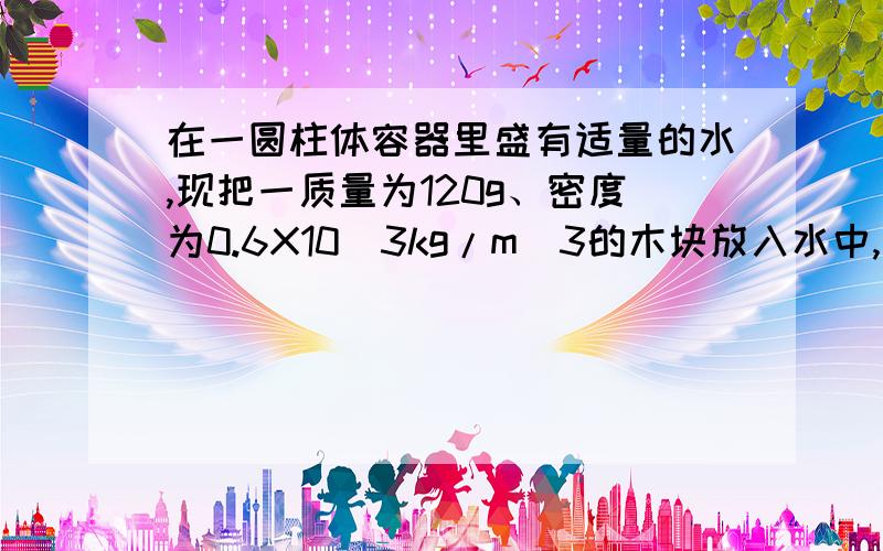 在一圆柱体容器里盛有适量的水,现把一质量为120g、密度为0.6X10^3kg/m^3的木块放入水中,水未溢出.